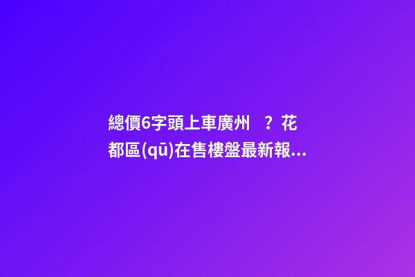 總價6字頭上車廣州？花都區(qū)在售樓盤最新報價出爐